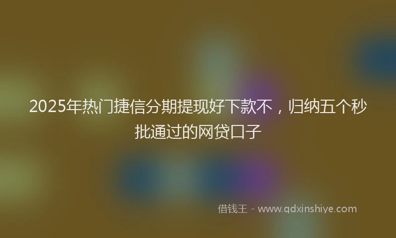 2025年热门捷信分期提现好下款不，归纳五个秒批通过的网贷口子