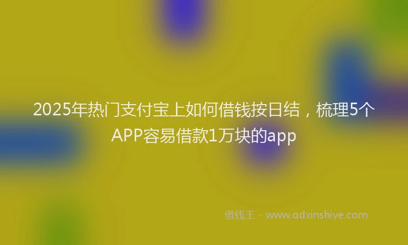 2025年热门支付宝上如何借钱按日结，梳理5个APP容易借款1万块的app