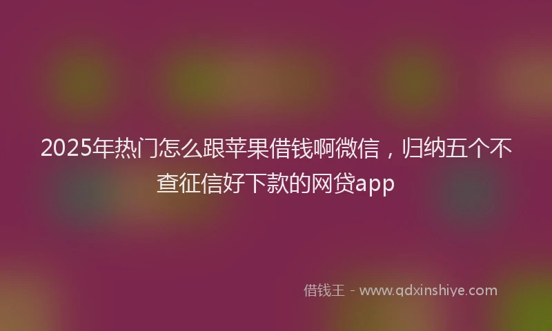 2025年热门怎么跟苹果借钱啊微信，归纳五个不查征信好下款的网贷app