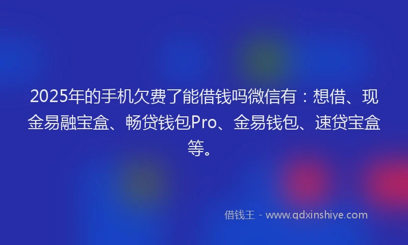 2025年的手机欠费了能借钱吗微信有：想借、现金易融宝盒、畅贷钱包Pro、金易钱包、速贷宝盒等。
