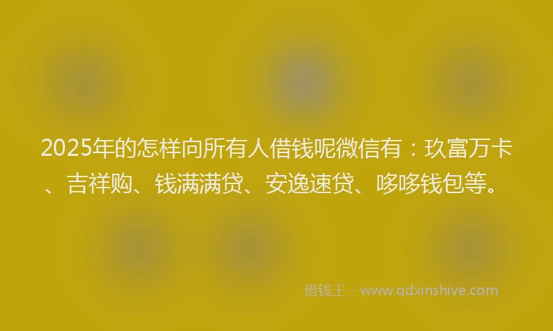 2025年的怎样向所有人借钱呢微信有：玖富万卡、吉祥购、钱满满贷、安逸速贷、哆哆钱包等。