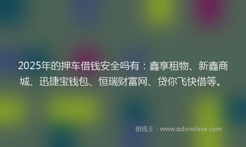 2025年的押车借钱安全吗有：鑫享租物、新鑫商城、迅捷宝钱包、恒瑞财富网、贷你飞快借等。