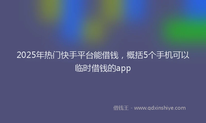 2025年热门快手平台能借钱，概括5个手机可以临时借钱的app