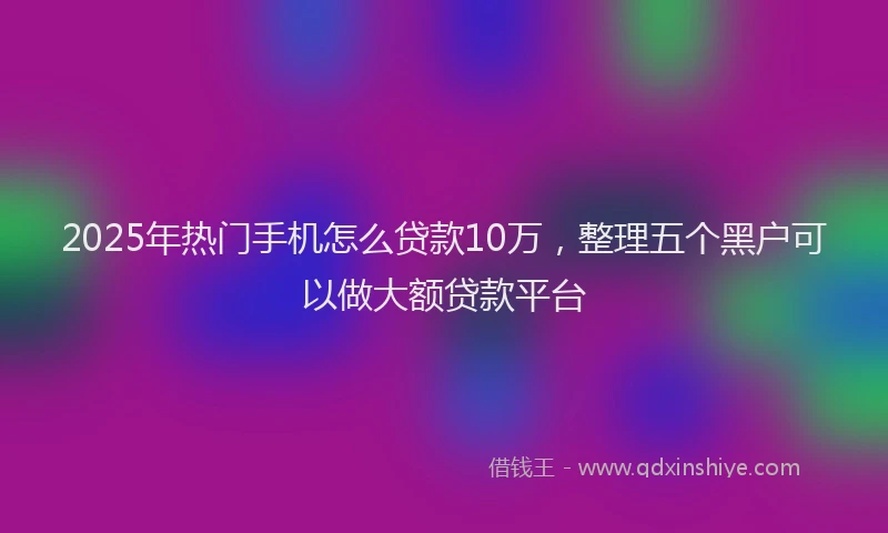 2025年热门手机怎么贷款10万，整理五个黑户可以做大额贷款平台