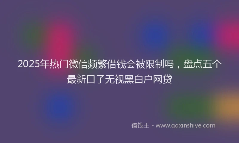 2025年热门微信频繁借钱会被限制吗，盘点五个最新口子无视黑白户网贷