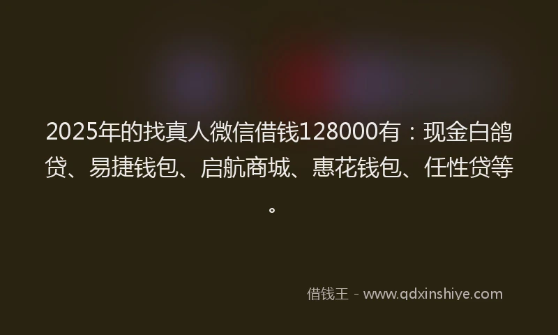 2025年的找真人微信借钱128000有：现金白鸽贷、易捷钱包、启航商城、惠花钱包、任性贷等。