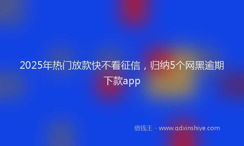 2025年热门放款快不看征信，归纳5个网黑逾期下款app