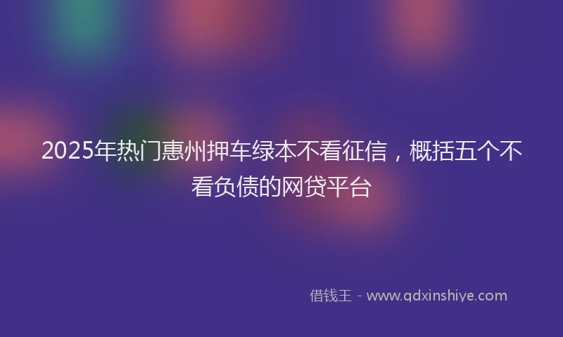 2025年热门惠州押车绿本不看征信，概括五个不看负债的网贷平台