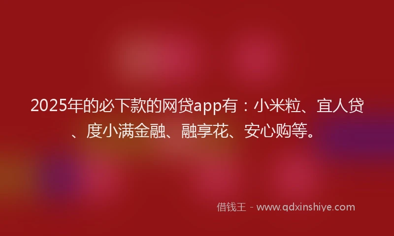 2025年的必下款的网贷app有：小米粒、宜人贷、度小满金融、融享花、安心购等。