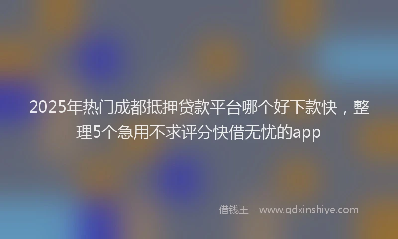 2025年热门成都抵押贷款平台哪个好下款快，整理5个急用不求评分快借无忧的app