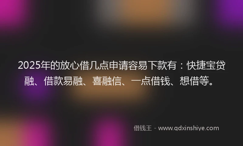 2025年的放心借几点申请容易下款有：快捷宝贷融、借款易融、喜融信、一点借钱、想借等。