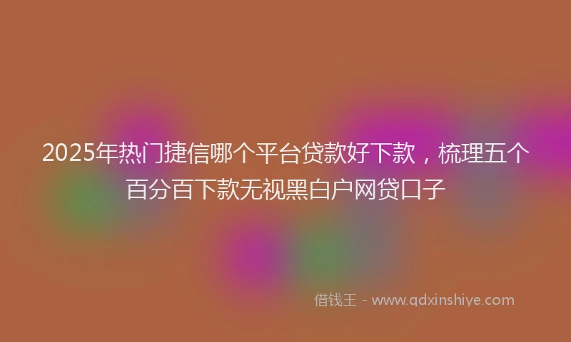 2025年热门捷信哪个平台贷款好下款，梳理五个百分百下款无视黑白户网贷口子