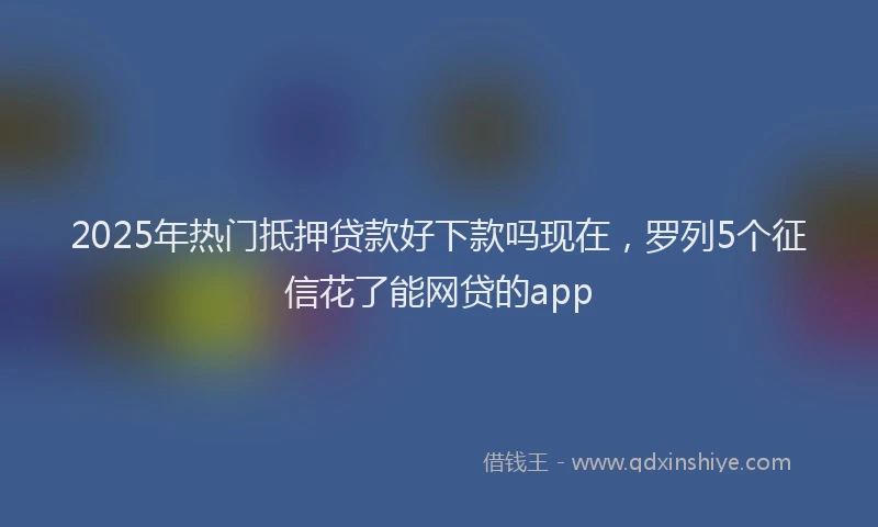 2025年热门抵押贷款好下款吗现在，罗列5个征信花了能网贷的app