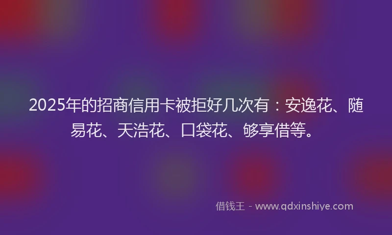 2025年的招商信用卡被拒好几次有：安逸花、随易花、天浩花、口袋花、够享借等。
