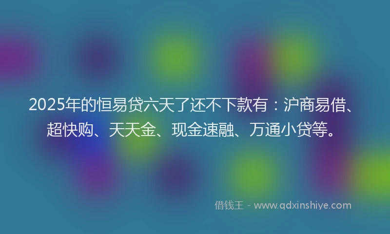 2025年的恒易贷六天了还不下款有：沪商易借、超快购、天天金、现金速融、万通小贷等。