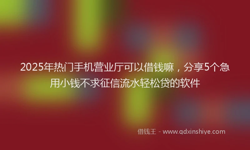 2025年热门手机营业厅可以借钱嘛，分享5个急用小钱不求征信流水轻松贷的软件