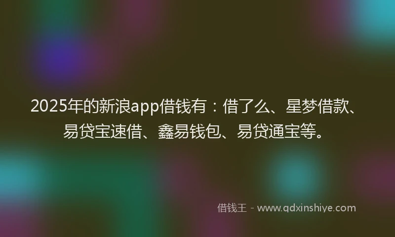 2025年的新浪app借钱有：借了么、星梦借款、易贷宝速借、鑫易钱包、易贷通宝等。