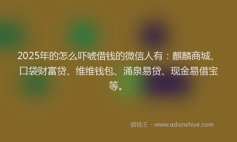 2025年的怎么吓唬借钱的微信人有：麒麟商城、口袋财富贷、维维钱包、涌泉易贷、现金易借宝等。