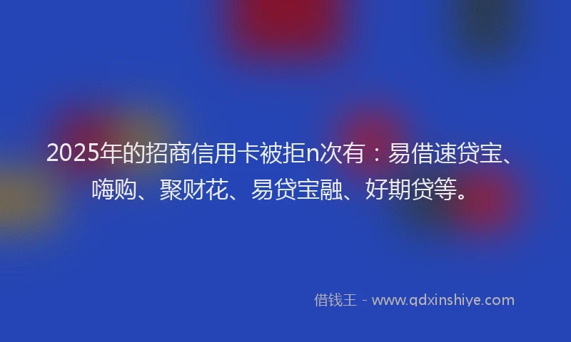 2025年的招商信用卡被拒n次有：易借速贷宝、嗨购、聚财花、易贷宝融、好期贷等。
