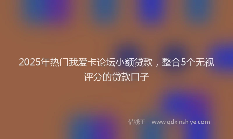 2025年热门我爱卡论坛小额贷款，整合5个无视评分的贷款口子