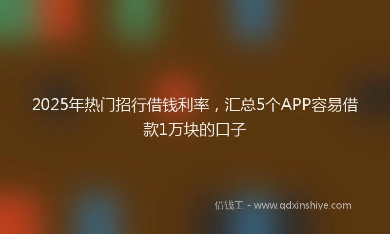 2025年热门招行借钱利率，汇总5个APP容易借款1万块的口子