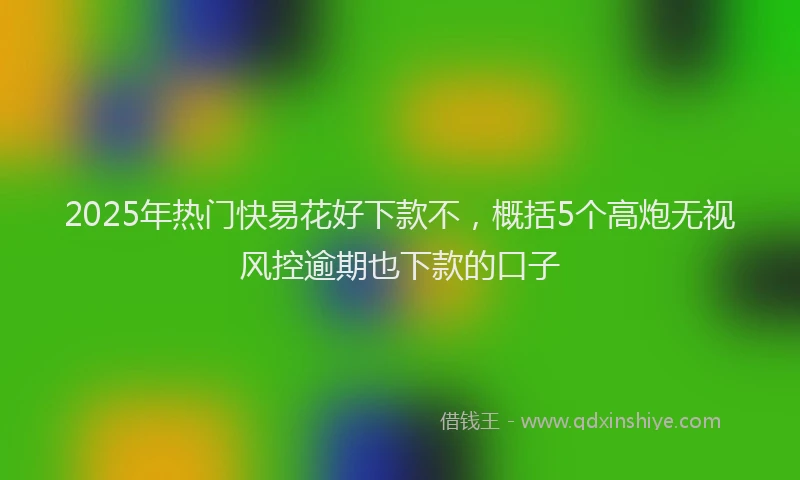 2025年热门快易花好下款不，概括5个高炮无视风控逾期也下款的口子
