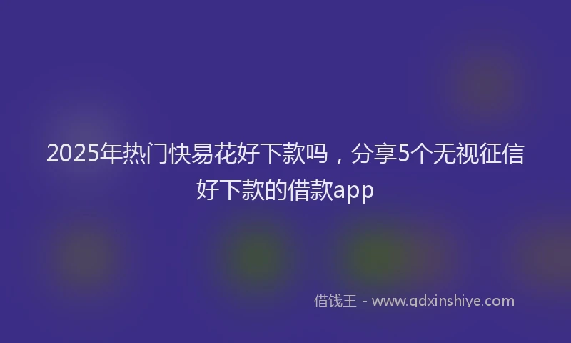 2025年热门快易花好下款吗，分享5个无视征信好下款的借款app