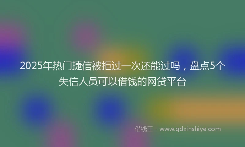2025年热门捷信被拒过一次还能过吗，盘点5个失信人员可以借钱的网贷平台