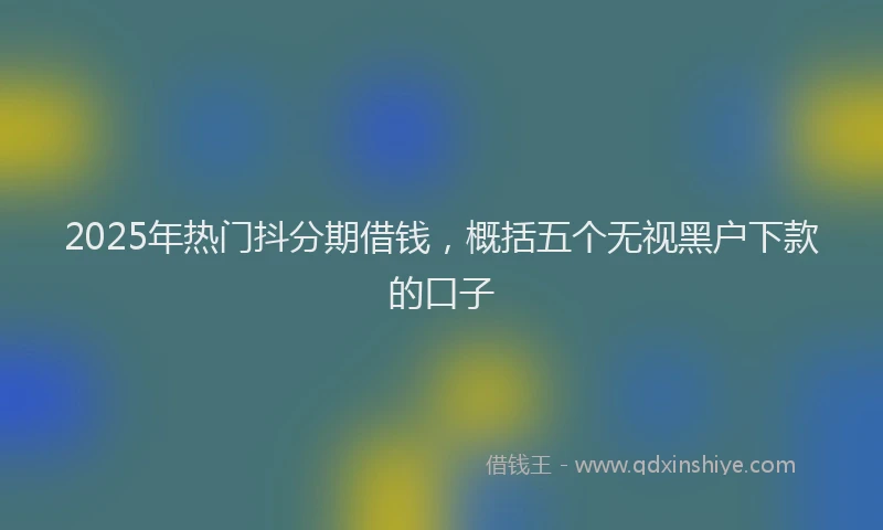 2025年热门抖分期借钱，概括五个无视黑户下款的口子