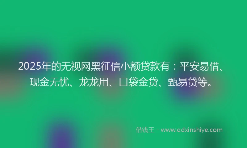 2025年的无视网黑征信小额贷款有：平安易借、现金无忧、龙龙用、口袋金贷、甄易贷等。