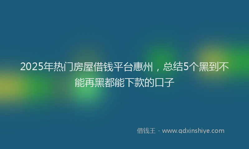2025年热门房屋借钱平台惠州，总结5个黑到不能再黑都能下款的口子
