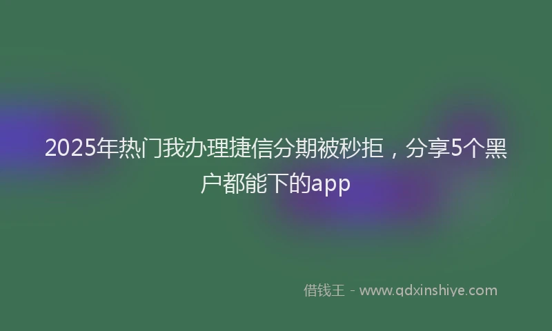 2025年热门我办理捷信分期被秒拒，分享5个黑户都能下的app