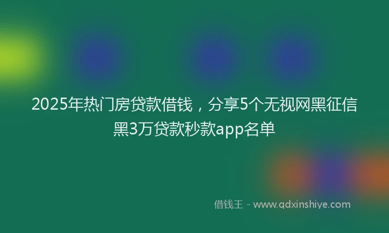 2025年热门房贷款借钱，分享5个无视网黑征信黑3万贷款秒款app名单
