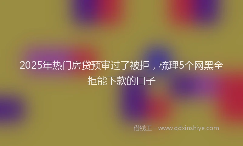 2025年热门房贷预审过了被拒，梳理5个网黑全拒能下款的口子