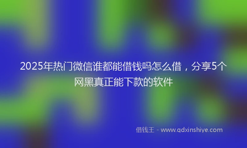 2025年热门微信谁都能借钱吗怎么借，分享5个网黑真正能下款的软件