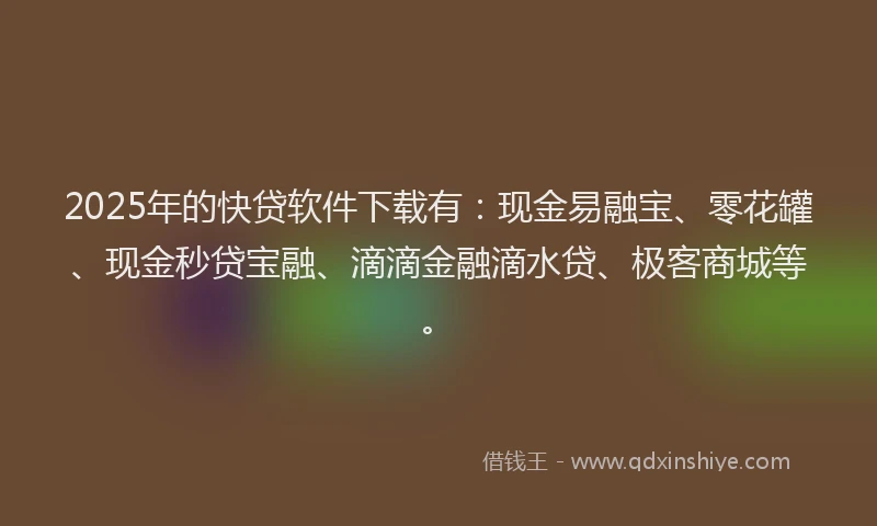 2025年的快贷软件下载有：现金易融宝、零花罐、现金秒贷宝融、滴滴金融滴水贷、极客商城等。