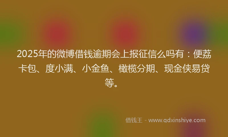 2025年的微博借钱逾期会上报征信么吗有：便荔卡包、度小满、小金鱼、橄榄分期、现金侠易贷等。