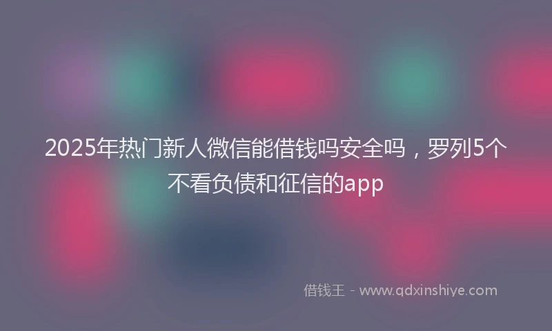 2025年热门新人微信能借钱吗安全吗，罗列5个不看负债和征信的app