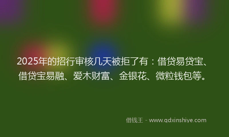 2025年的招行审核几天被拒了有：借贷易贷宝、借贷宝易融、爱木财富、金银花、微粒钱包等。