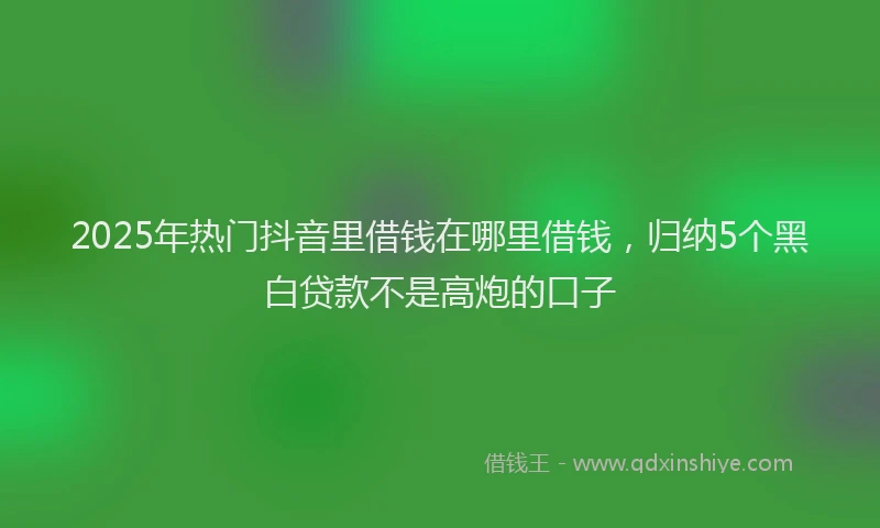 2025年热门抖音里借钱在哪里借钱，归纳5个黑白贷款不是高炮的口子