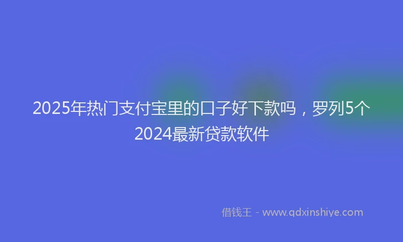 2025年热门支付宝里的口子好下款吗，罗列5个2024最新贷款软件
