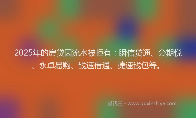 2025年的房贷因流水被拒有：瞬信贷通、分期悦、永卓易购、钱速借通、捷速钱包等。