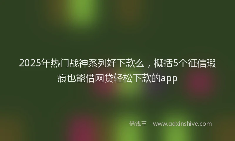2025年热门战神系列好下款么，概括5个征信瑕疵也能借网贷轻松下款的app