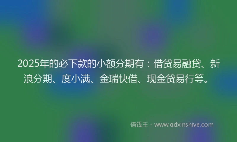 2025年的必下款的小额分期有：借贷易融贷、新浪分期、度小满、金瑞快借、现金贷易行等。