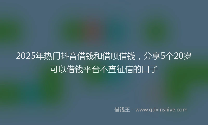 2025年热门抖音借钱和借呗借钱，分享5个20岁可以借钱平台不查征信的口子