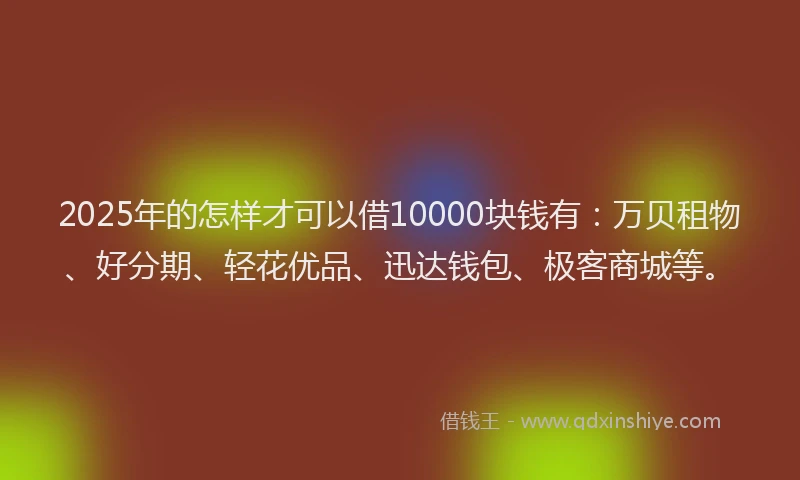 2025年的怎样才可以借10000块钱有：万贝租物、好分期、轻花优品、迅达钱包、极客商城等。