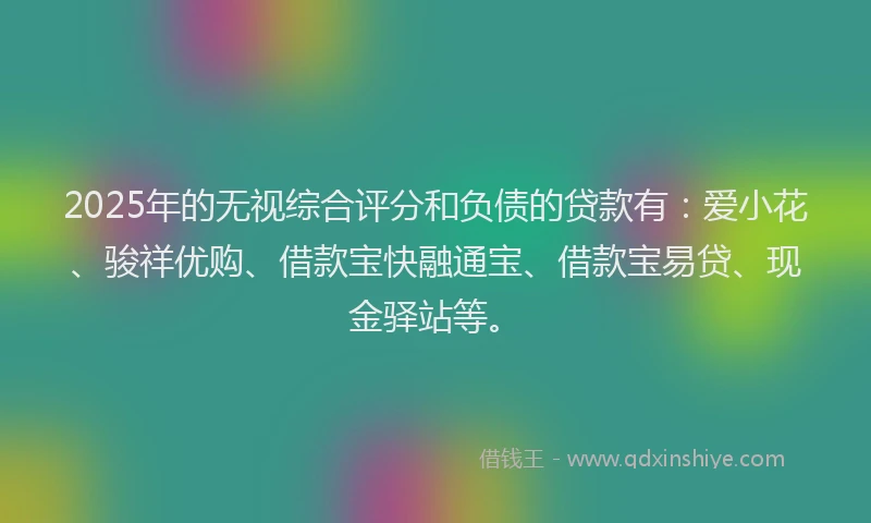2025年的无视综合评分和负债的贷款有：爱小花、骏祥优购、借款宝快融通宝、借款宝易贷、现金驿站等。