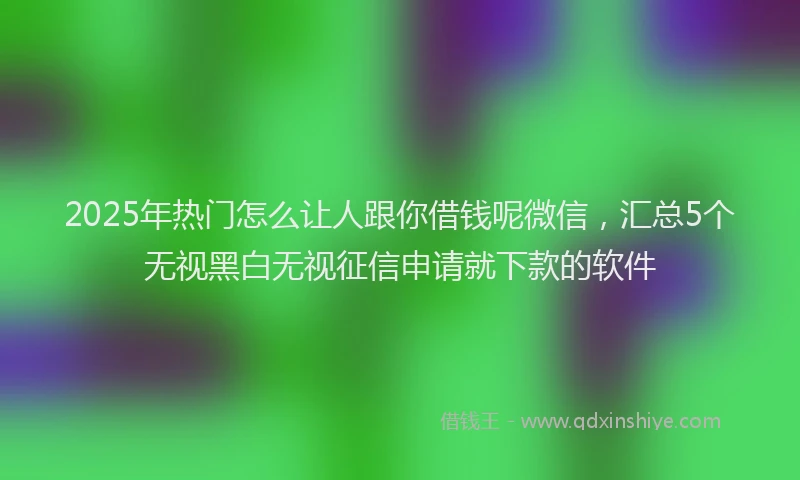 2025年热门怎么让人跟你借钱呢微信，汇总5个无视黑白无视征信申请就下款的软件