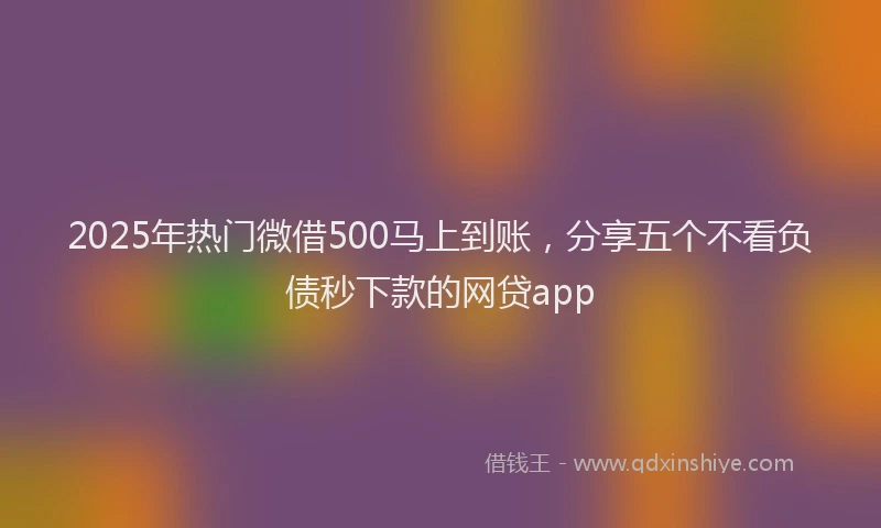 2025年热门微借500马上到账，分享五个不看负债秒下款的网贷app