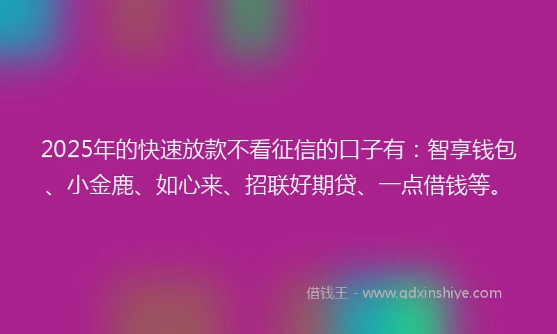 2025年的快速放款不看征信的口子有：智享钱包、小金鹿、如心来、招联好期贷、一点借钱等。